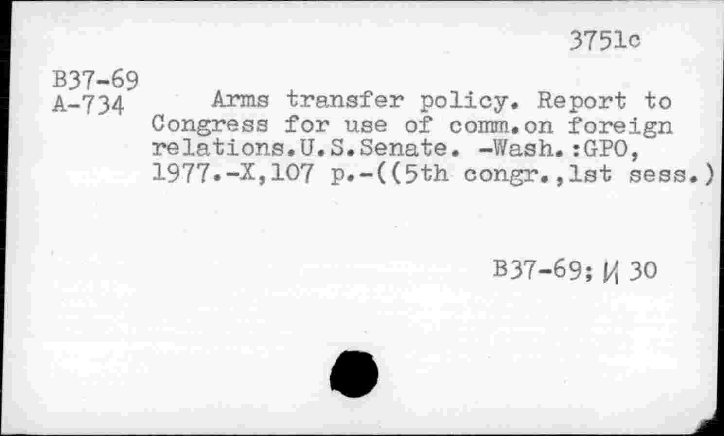 ﻿3751c
B37-69 A-734
Arms transfer policy. Report to Congress for use of comm.on foreign relations.U.S.Senate. -Wash.:GPO, 1977.-X,107 p.-((5th congr.,1st sess.)
B37-69; l/t 30